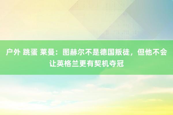 户外 跳蛋 莱曼：图赫尔不是德国叛徒，但他不会让英格兰更有契机夺冠