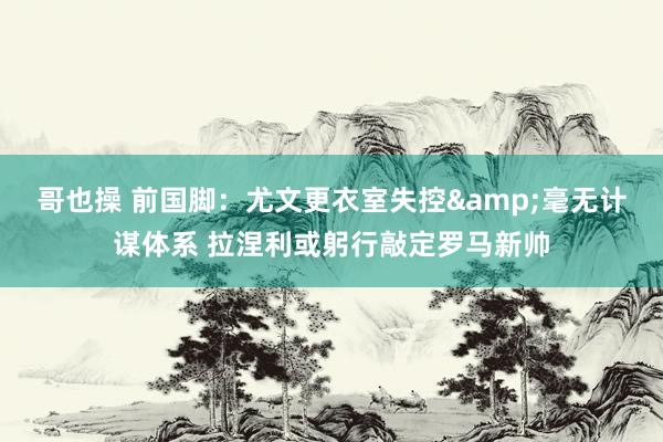 哥也操 前国脚：尤文更衣室失控&毫无计谋体系 拉涅利或躬行敲定罗马新帅