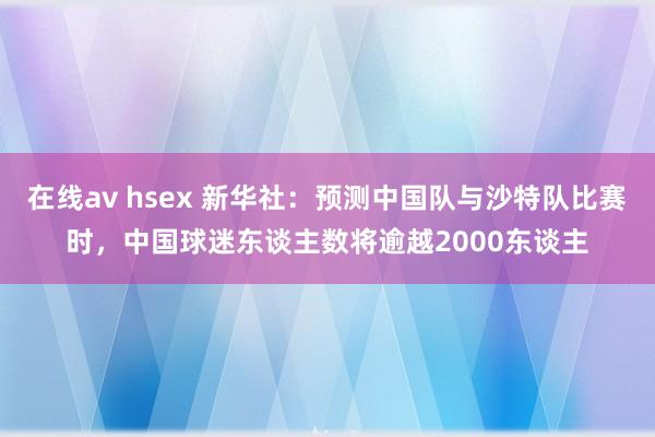 在线av hsex 新华社：预测中国队与沙特队比赛时，中国球迷东谈主数将逾越2000东谈主