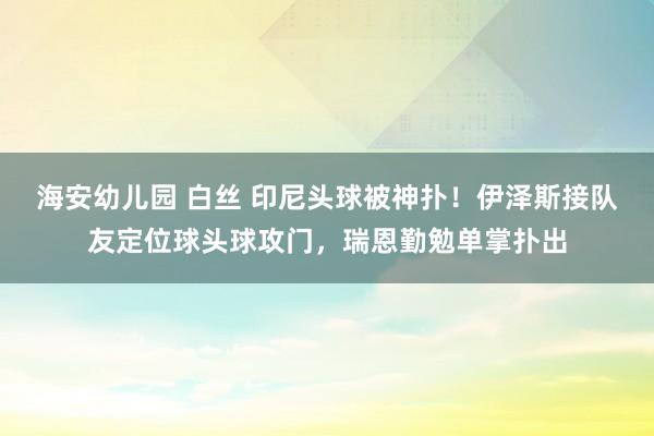 海安幼儿园 白丝 印尼头球被神扑！伊泽斯接队友定位球头球攻门，瑞恩勤勉单掌扑出