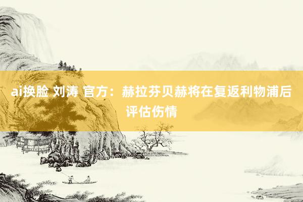 ai换脸 刘涛 官方：赫拉芬贝赫将在复返利物浦后评估伤情