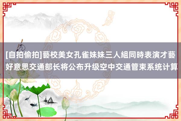 [自拍偷拍]藝校美女孔雀妹妹三人組同時表演才藝 好意思交通部长将公布升级空中交通管束系统计算