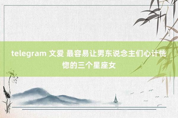 telegram 文爱 最容易让男东说念主们心计恍惚的三个星座女