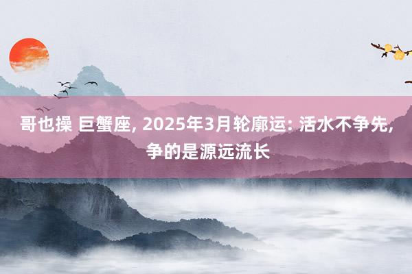 哥也操 巨蟹座， 2025年3月轮廓运: 活水不争先， 争的是源远流长