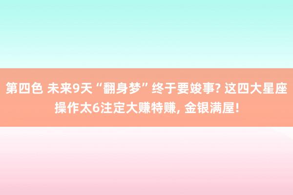 第四色 未来9天“翻身梦”终于要竣事? 这四大星座操作太6注定大赚特赚， 金银满屋!