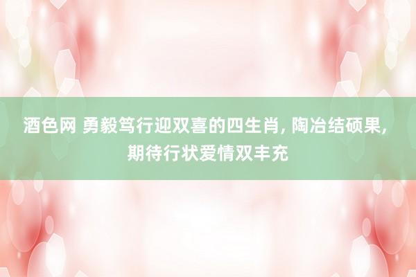 酒色网 勇毅笃行迎双喜的四生肖， 陶冶结硕果， 期待行状爱情双丰充