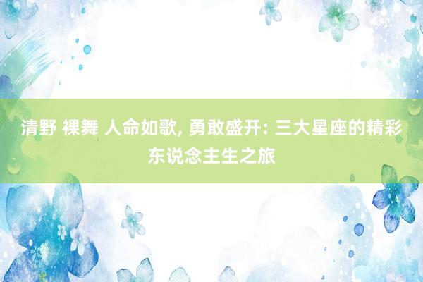 清野 裸舞 人命如歌， 勇敢盛开: 三大星座的精彩东说念主生之旅