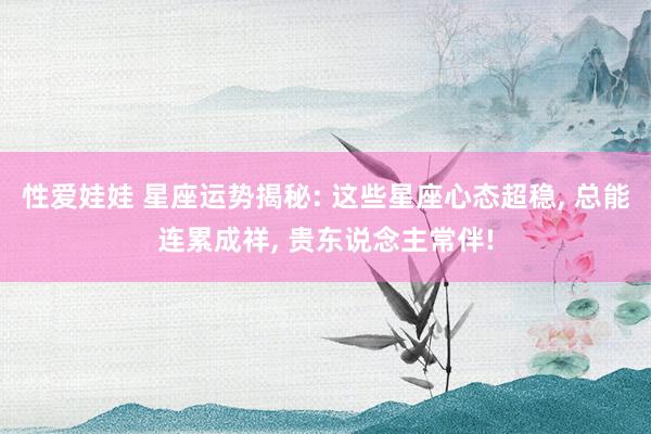 性爱娃娃 星座运势揭秘: 这些星座心态超稳， 总能连累成祥， 贵东说念主常伴!