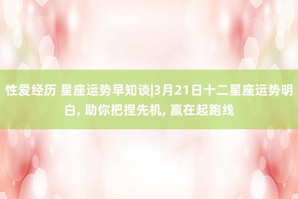 性爱经历 星座运势早知谈|3月21日十二星座运势明白， 助你把捏先机， 赢在起跑线
