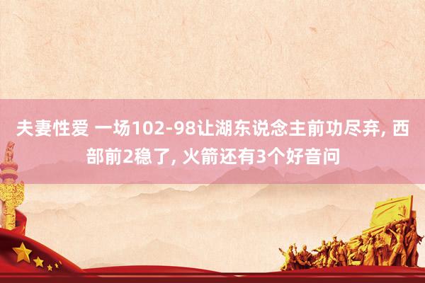 夫妻性爱 一场102-98让湖东说念主前功尽弃， 西部前2稳了， 火箭还有3个好音问