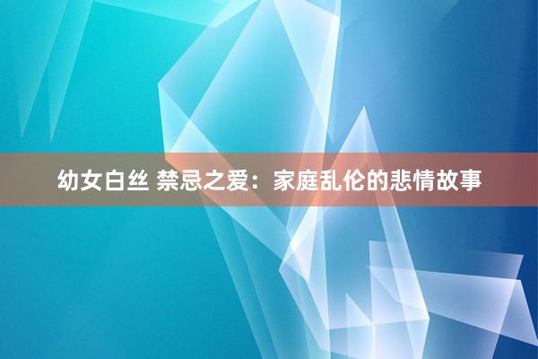 幼女白丝 禁忌之爱：家庭乱伦的悲情故事