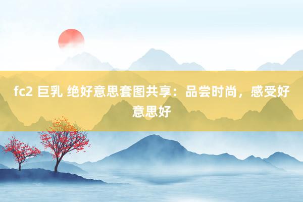fc2 巨乳 绝好意思套图共享：品尝时尚，感受好意思好
