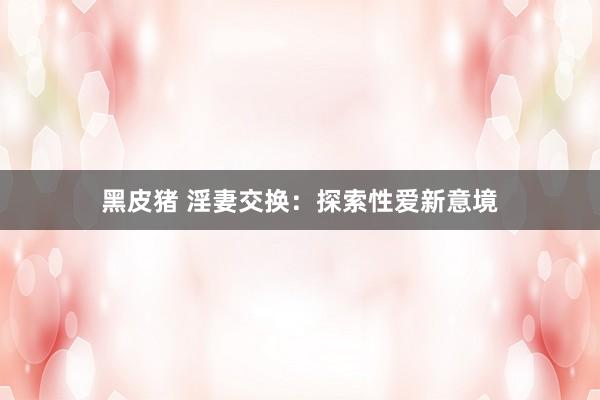 黑皮猪 淫妻交换：探索性爱新意境