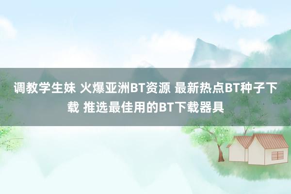 调教学生妹 火爆亚洲BT资源 最新热点BT种子下载 推选最佳用的BT下载器具