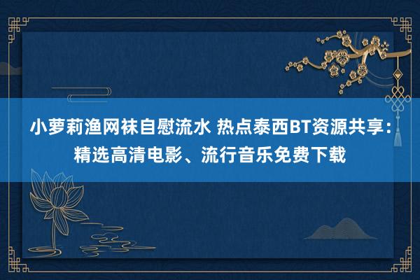 小萝莉渔网袜自慰流水 热点泰西BT资源共享：精选高清电影、流行音乐免费下载