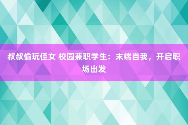 叔叔偷玩侄女 校园兼职学生：末端自我，开启职场出发