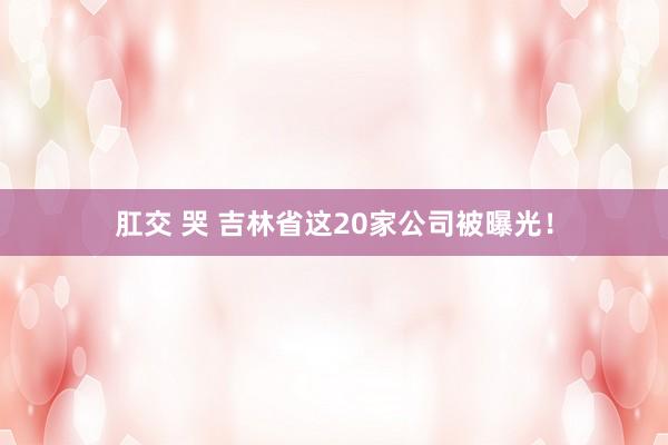 肛交 哭 吉林省这20家公司被曝光！