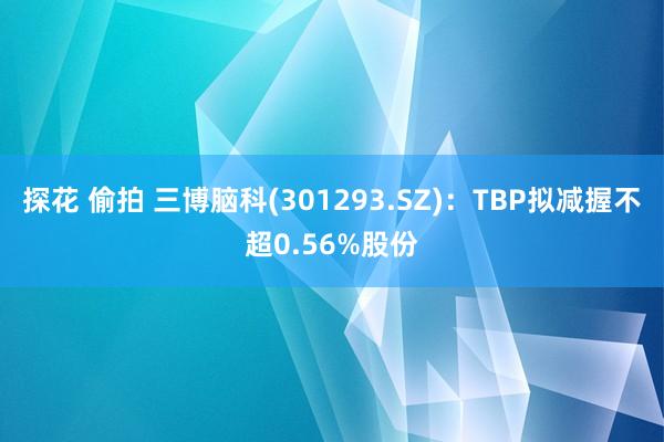 探花 偷拍 三博脑科(301293.SZ)：TBP拟减握不超0.56%股份