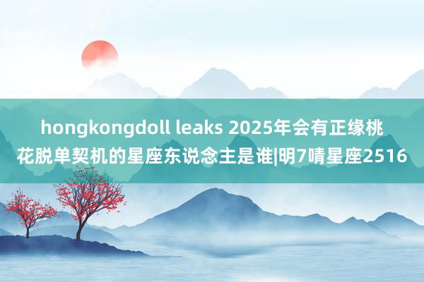 hongkongdoll leaks 2025年会有正缘桃花脱单契机的星座东说念主是谁|明7啨星座2516