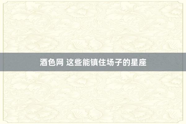 酒色网 这些能镇住场子的星座