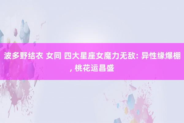 波多野结衣 女同 四大星座女魔力无敌: 异性缘爆棚， 桃花运昌盛