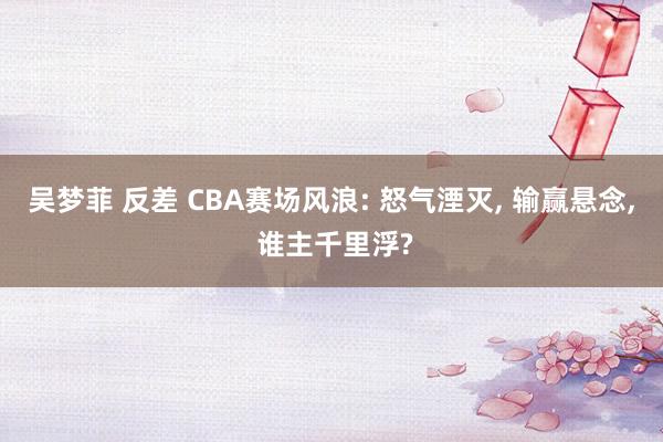 吴梦菲 反差 CBA赛场风浪: 怒气湮灭, 输赢悬念, 谁主千里浮?