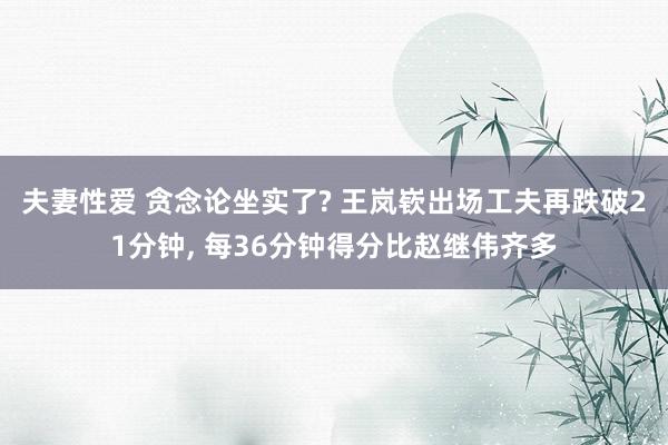 夫妻性爱 贪念论坐实了? 王岚嵚出场工夫再跌破21分钟， 每36分钟得分比赵继伟齐多