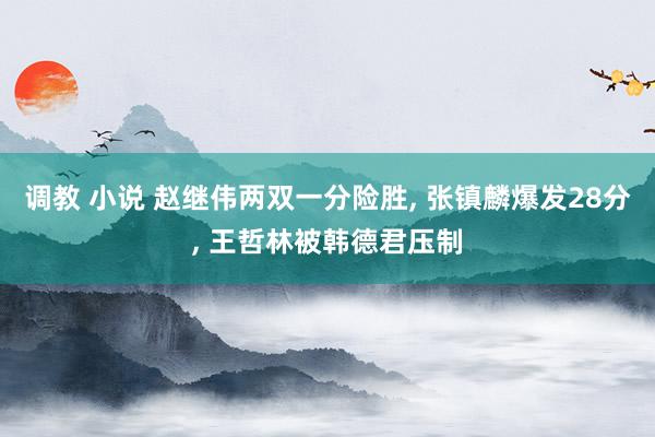 调教 小说 赵继伟两双一分险胜， 张镇麟爆发28分， 王哲林被韩德君压制