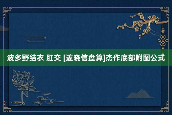 波多野结衣 肛交 [邃晓信盘算]杰作底部附图公式