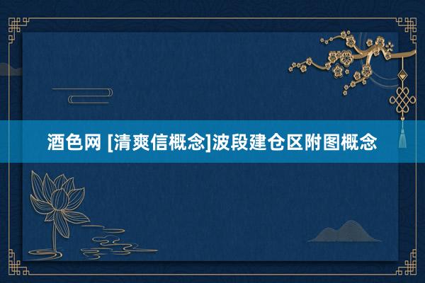 酒色网 [清爽信概念]波段建仓区附图概念