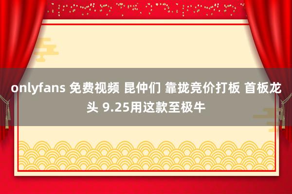 onlyfans 免费视频 昆仲们 靠拢竞价打板 首板龙头 9.25用这款至极牛
