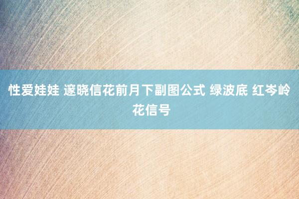性爱娃娃 邃晓信花前月下副图公式 绿波底 红岑岭 花信号