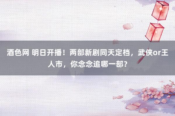 酒色网 明日开播！两部新剧同天定档，武侠or王人市，你念念追哪一部？