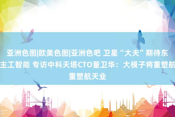 亚洲色图|欧美色图|亚洲色吧 卫星“大夫”期待东说念主工智能 专访中科天塔CTO董卫华：大模子将重塑航天业