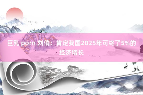 巨乳 porn 刘俏：肯定我国2025年可终了5%的经济增长