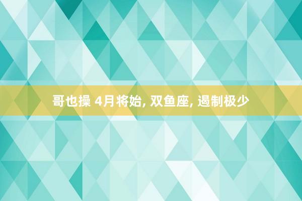 哥也操 4月将始， 双鱼座， 遏制极少