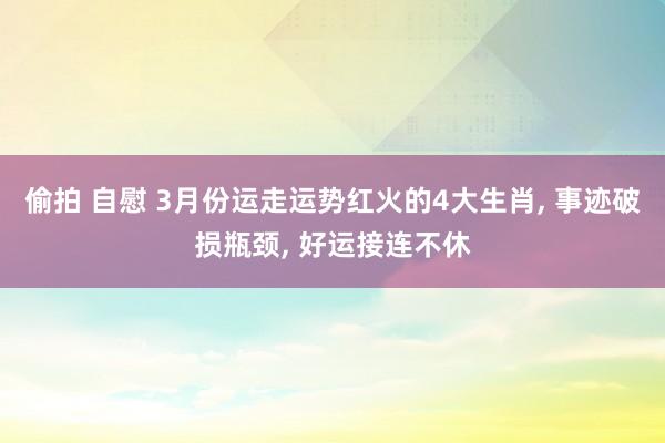 偷拍 自慰 3月份运走运势红火的4大生肖， 事迹破损瓶颈， 好运接连不休