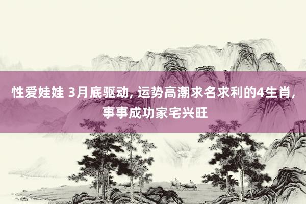 性爱娃娃 3月底驱动， 运势高潮求名求利的4生肖， 事事成功家宅兴旺