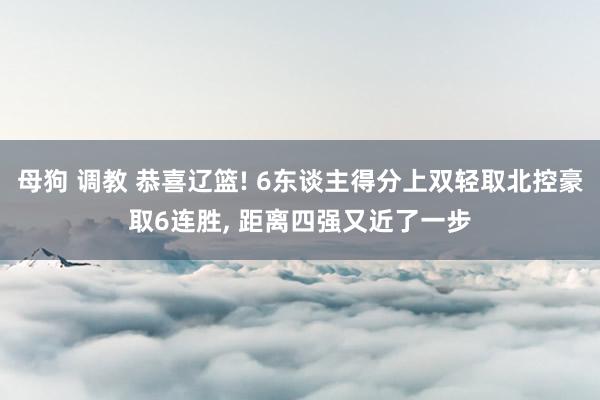 母狗 调教 恭喜辽篮! 6东谈主得分上双轻取北控豪取6连胜， 距离四强又近了一步