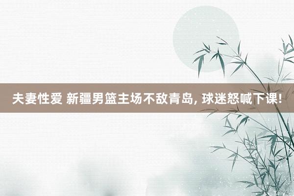夫妻性爱 新疆男篮主场不敌青岛， 球迷怒喊下课!