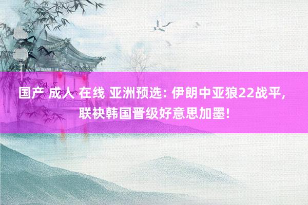 国产 成人 在线 亚洲预选: 伊朗中亚狼22战平， 联袂韩国晋级好意思加墨!