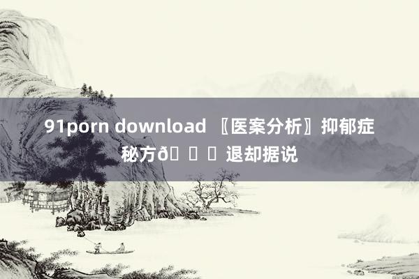 91porn download 〖医案分析〗抑郁症秘方🙇退却据说