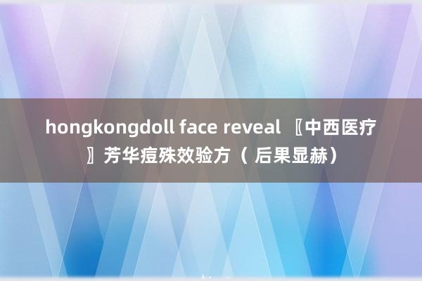 hongkongdoll face reveal 〖中西医疗〗芳华痘殊效验方（ 后果显赫）