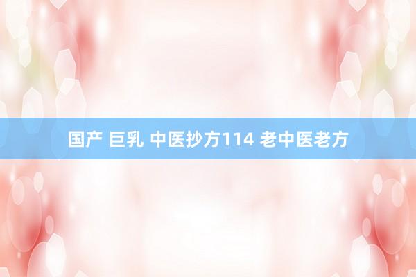 国产 巨乳 中医抄方114 老中医老方