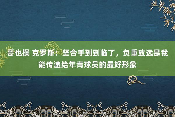 哥也操 克罗斯：坚合手到到临了，负重致远是我能传递给年青球员的最好形象