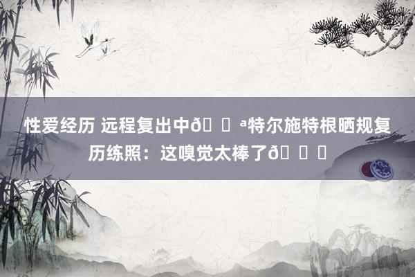 性爱经历 远程复出中💪特尔施特根晒规复历练照：这嗅觉太棒了😍