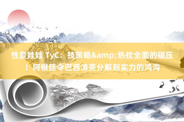 性爱娃娃 TyC：技策略&热枕全面的碾压！阿根廷令巴西清亮分解到实力的鸿沟