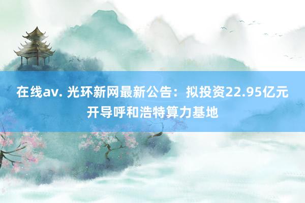 在线av. 光环新网最新公告：拟投资22.95亿元开导呼和浩特算力基地