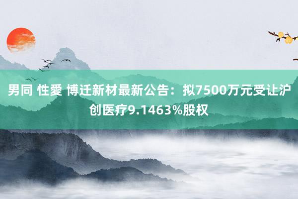 男同 性愛 博迁新材最新公告：拟7500万元受让沪创医疗9.1463%股权