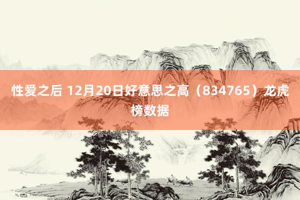 性爱之后 12月20日好意思之高（834765）龙虎榜数据